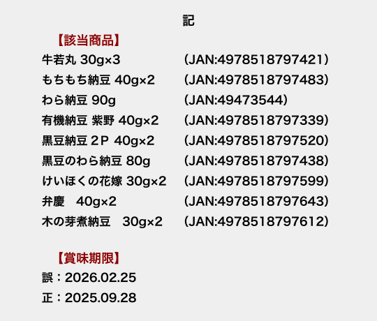 記　【該当商品】牛若丸 30g×3（JAN:4978518797421）・もちもち納豆 40g×2（JAN:4978518797483）・わら納豆 90g（JAN:49473544）・有機納豆 紫野 40g×2（JAN:4978518797339）・黒豆納豆2P 40g×2（JAN:4978518797520）・黒豆のわら納豆 80g（JAN:4978518797438）・けいほくの花嫁 30g×2（JAN:4978518797599）・弁慶 40g×2（JAN:4978518797643）・木の芽煮納豆 30g×2（JAN:4978518797612）　【賞味期限】誤：2026.02.25　正：2025.09.28